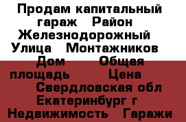 Продам капитальный гараж › Район ­ Железнодорожный › Улица ­ Монтажников › Дом ­ 2 › Общая площадь ­ 18 › Цена ­ 200 000 - Свердловская обл., Екатеринбург г. Недвижимость » Гаражи   